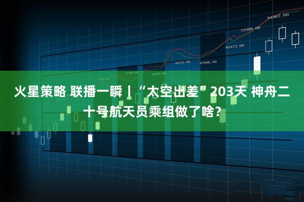 火星策略 联播一瞬丨“太空出差”203天 神舟二十号航天员乘组做了啥？