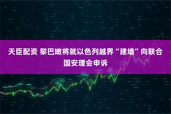 天臣配资 黎巴嫩将就以色列越界“建墙”向联合国安理会申诉