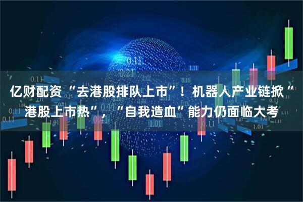 亿财配资 “去港股排队上市”！机器人产业链掀“港股上市热”，“自我造血”能力仍面临大考