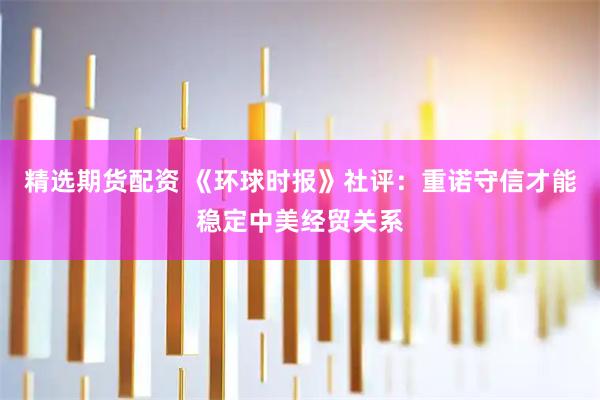 精选期货配资 《环球时报》社评：重诺守信才能稳定中美经贸关系