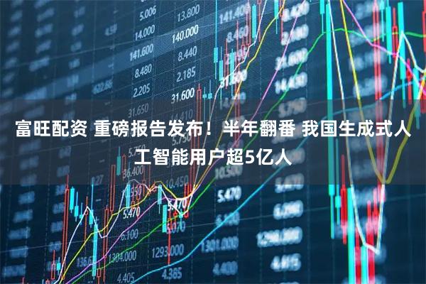 富旺配资 重磅报告发布！半年翻番 我国生成式人工智能用户超5亿人