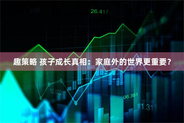 趣策略 孩子成长真相：家庭外的世界更重要？