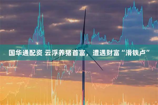 国华通配资 云浮养猪首富，遭遇财富“滑铁卢”