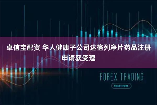 卓信宝配资 华人健康子公司达格列净片药品注册申请获受理