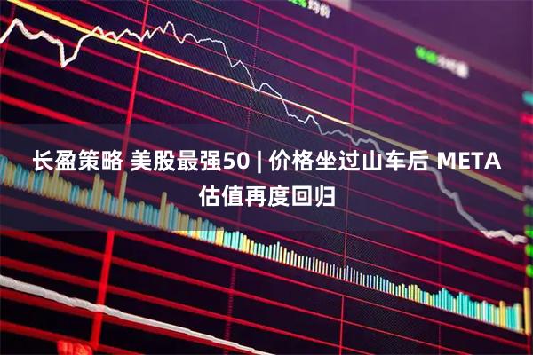 长盈策略 美股最强50 | 价格坐过山车后 META估值再度回归