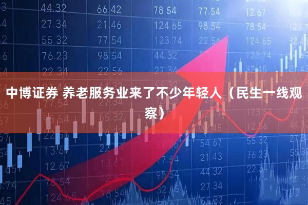 中博证券 养老服务业来了不少年轻人（民生一线观察）