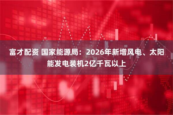 富才配资 国家能源局：2026年新增风电、太阳能发电装机2亿千瓦以上
