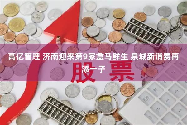 高亿管理 济南迎来第9家盒马鲜生 泉城新消费再添一子