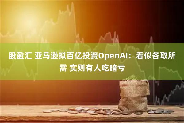 股盈汇 亚马逊拟百亿投资OpenAI：看似各取所需 实则有人吃暗亏