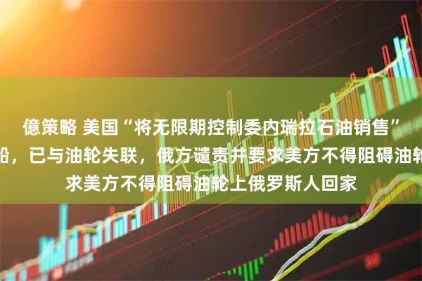 億策略 美国“将无限期控制委内瑞拉石油销售”！俄确认美军登船，已与油轮失联，俄方谴责并要求美方不得阻碍油轮上俄罗斯人回家