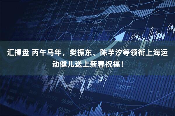 汇操盘 丙午马年，樊振东、陈芋汐等领衔上海运动健儿送上新春祝福！