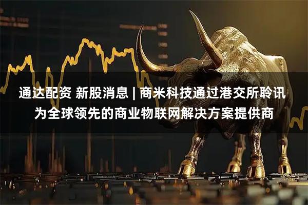 通达配资 新股消息 | 商米科技通过港交所聆讯 为全球领先的商业物联网解决方案提供商