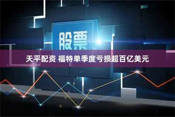天平配资 福特单季度亏损超百亿美元