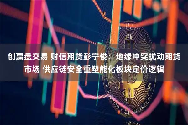 创赢盘交易 财信期货彭宁俊：地缘冲突扰动期货市场 供应链安全重塑能化板块定价逻辑