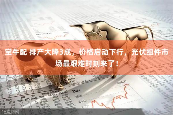 宝牛配 排产大降3成，价格启动下行，光伏组件市场最艰难时刻来了！