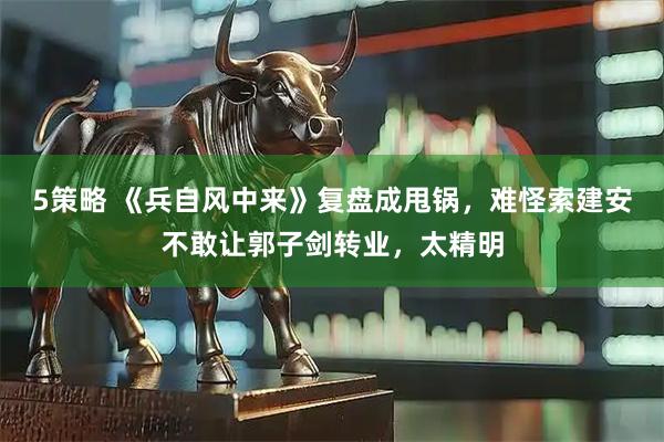 5策略 《兵自风中来》复盘成甩锅，难怪索建安不敢让郭子剑转业，太精明
